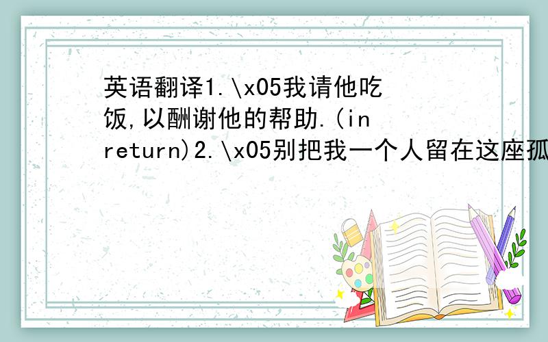 英语翻译1.\x05我请他吃饭,以酬谢他的帮助.(in return)2.\x05别把我一个人留在这座孤岛上,我害怕.(