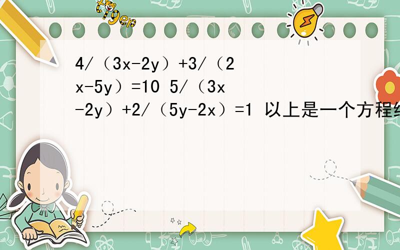 4/（3x-2y）+3/（2x-5y）=10 5/（3x-2y）+2/（5y-2x）=1 以上是一个方程组