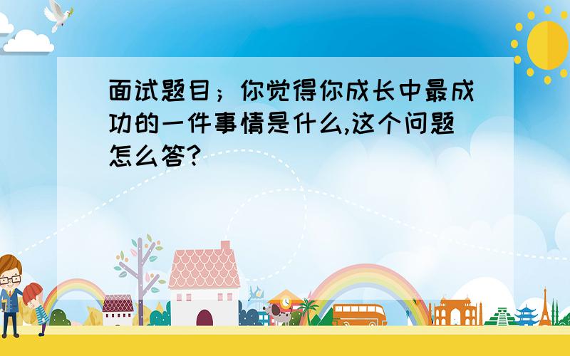 面试题目；你觉得你成长中最成功的一件事情是什么,这个问题怎么答?