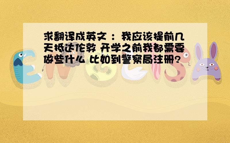 求翻译成英文 ：我应该提前几天抵达伦敦 开学之前我都需要做些什么 比如到警察局注册?