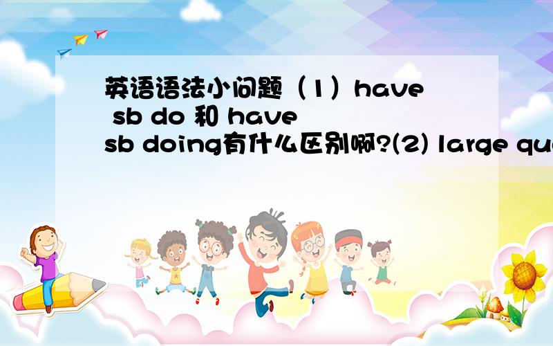 英语语法小问题（1）have sb do 和 have sb doing有什么区别啊?(2) large quentit