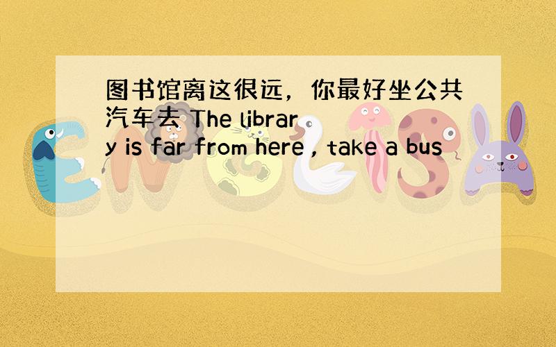 图书馆离这很远，你最好坐公共汽车去 The library is far from here , take a bus