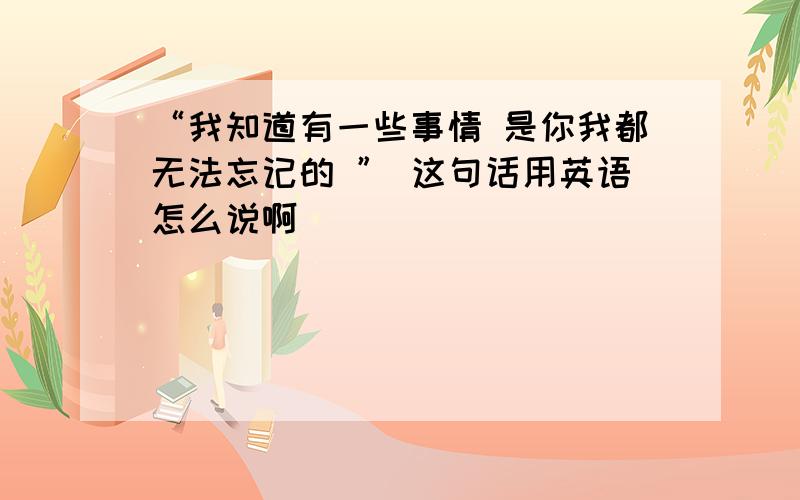 “我知道有一些事情 是你我都无法忘记的 ” 这句话用英语怎么说啊