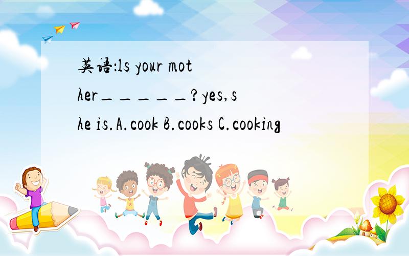 英语：ls your mother_____?yes,she is.A.cook B.cooks C.cooking