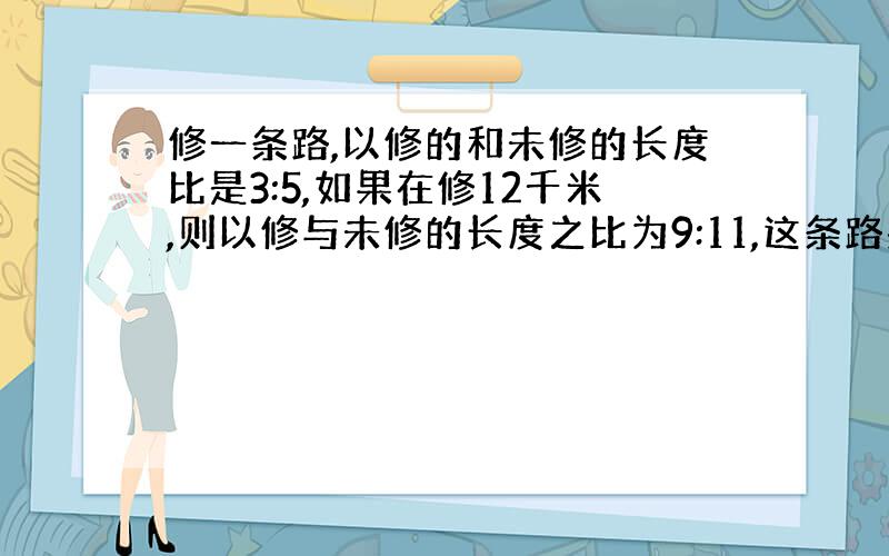 修一条路,以修的和未修的长度比是3:5,如果在修12千米,则以修与未修的长度之比为9:11,这条路共长多少千米?