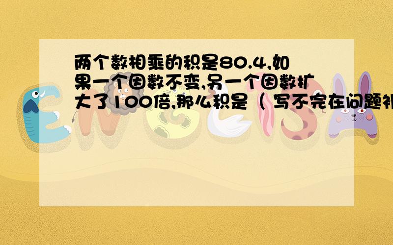 两个数相乘的积是80.4,如果一个因数不变,另一个因数扩大了100倍,那么积是（ 写不完在问题补充里..