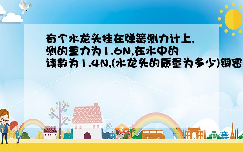 有个水龙头挂在弹簧测力计上,测的重力为1.6N,在水中的读数为1.4N,(水龙头的质量为多少)铜密度8.9成10^3