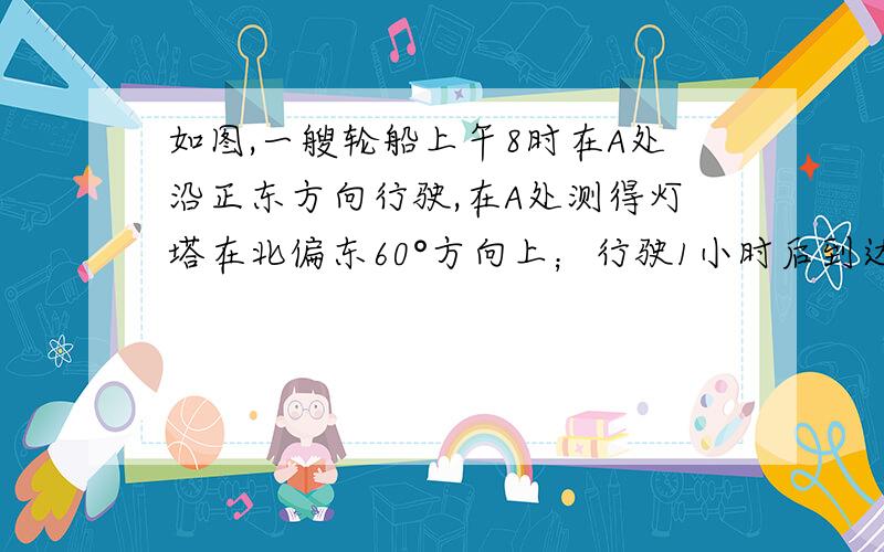 如图,一艘轮船上午8时在A处沿正东方向行驶,在A处测得灯塔在北偏东60°方向上；行驶1小时后到达B处,在B处测得灯塔c在