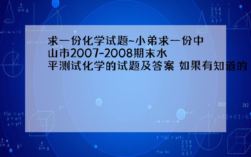 求一份化学试题~小弟求一份中山市2007-2008期末水平测试化学的试题及答案 如果有知道的 40分给你们