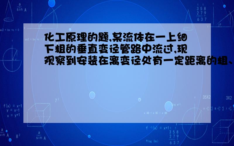 化工原理的题,某流体在一上细下粗的垂直变径管路中流过,现观察到安装在离变径处有一定距离的粗、细两截面的压强表读数相同,故