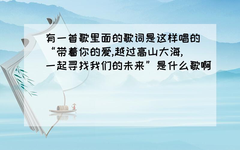 有一首歌里面的歌词是这样唱的“带着你的爱,越过高山大海,一起寻找我们的未来”是什么歌啊