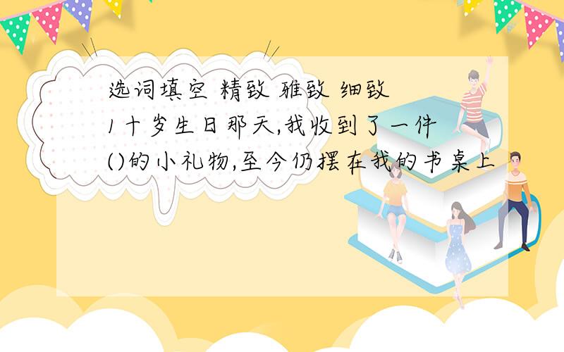 选词填空 精致 雅致 细致 1十岁生日那天,我收到了一件()的小礼物,至今仍摆在我的书桌上