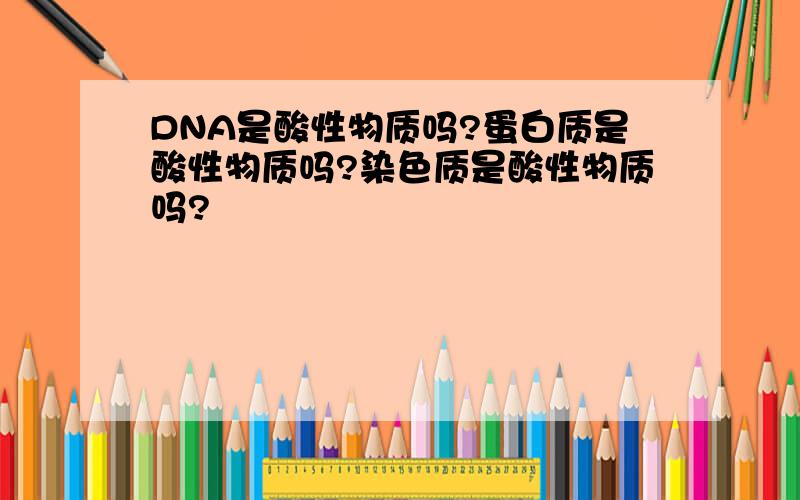 DNA是酸性物质吗?蛋白质是酸性物质吗?染色质是酸性物质吗?