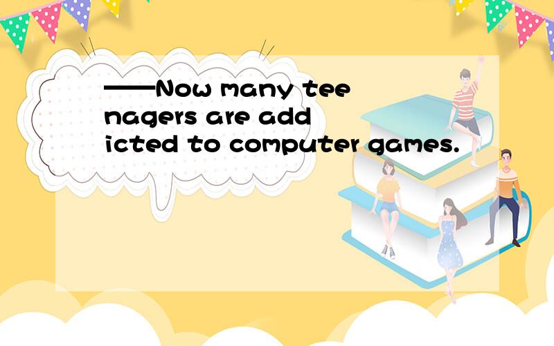 ——Now many teenagers are addicted to computer games.