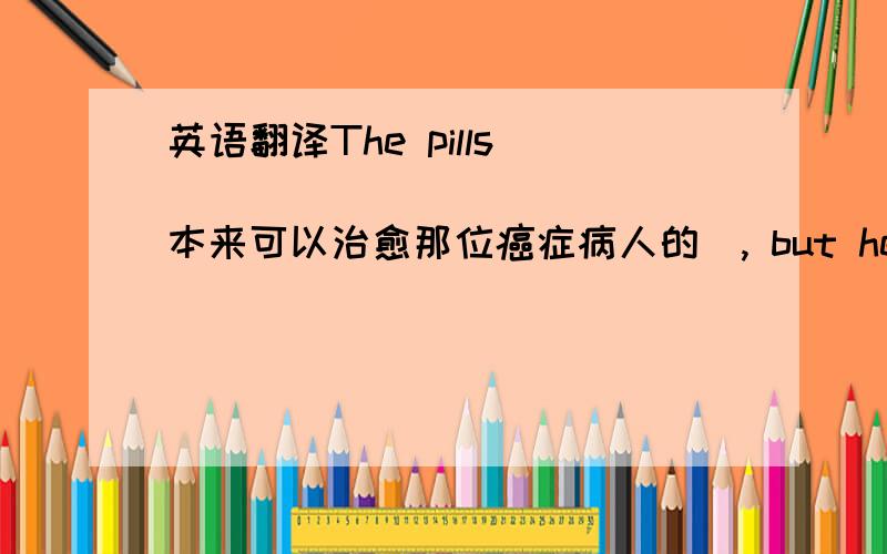 英语翻译The pills ____________ (本来可以治愈那位癌症病人的), but he didn't fo