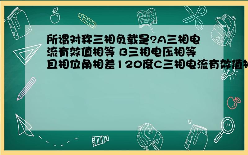 所谓对称三相负载是?A三相电流有效值相等 B三相电压相等且相位角相差120度C三相电流有效值相等,三个相电压相等且相位角