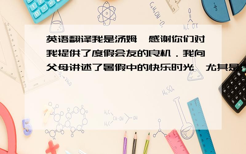 英语翻译我是汤姆,感谢你们对我提供了度假会友的良机．我向父母讲述了暑假中的快乐时光,尤其是汽船漂流,夜晚纳凉和食品等．我