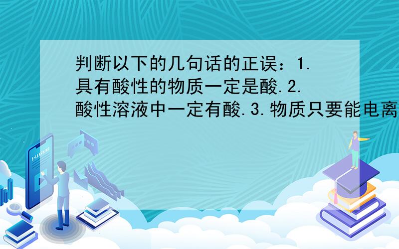 判断以下的几句话的正误：1.具有酸性的物质一定是酸.2.酸性溶液中一定有酸.3.物质只要能电离出氢离子就具