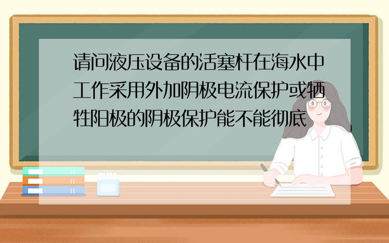 请问液压设备的活塞杆在海水中工作采用外加阴极电流保护或牺牲阳极的阴极保护能不能彻底