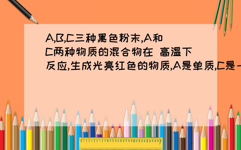 A,B,C三种黑色粉末,A和C两种物质的混合物在 高温下反应,生成光亮红色的物质,A是单质,C是一种氧化物,B能增大氧化