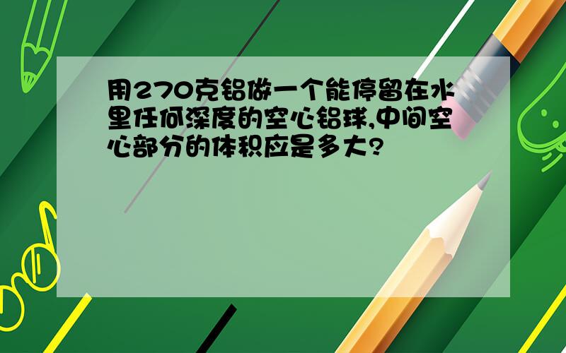 用270克铝做一个能停留在水里任何深度的空心铝球,中间空心部分的体积应是多大?