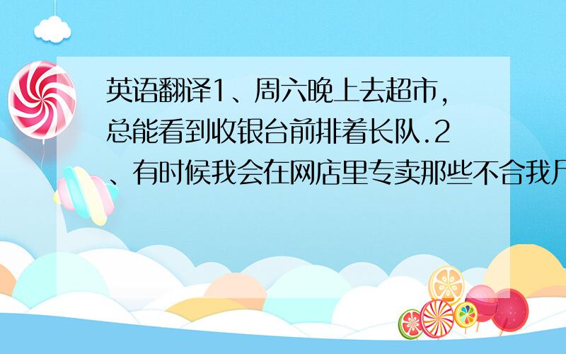 英语翻译1、周六晚上去超市,总能看到收银台前排着长队.2、有时候我会在网店里专卖那些不合我尺寸的衣服.3、从超市回来我总