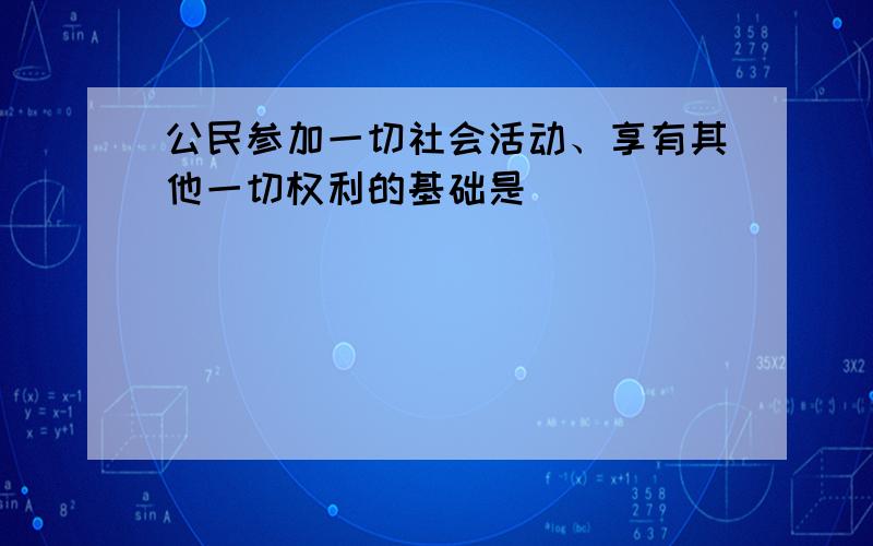 公民参加一切社会活动、享有其他一切权利的基础是