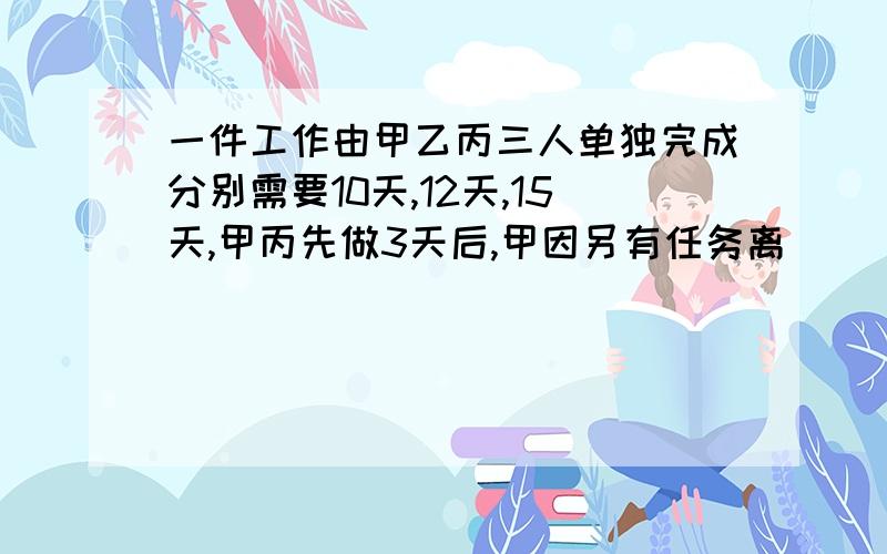 一件工作由甲乙丙三人单独完成分别需要10天,12天,15天,甲丙先做3天后,甲因另有任务离