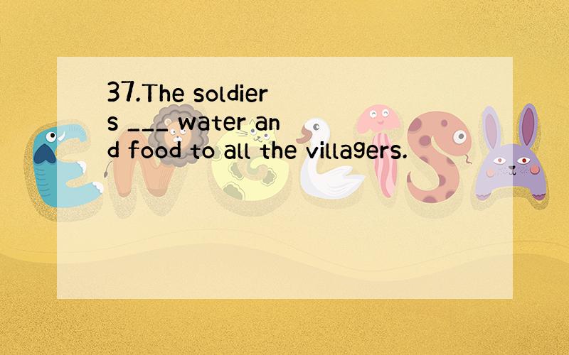 37.The soldiers ___ water and food to all the villagers.