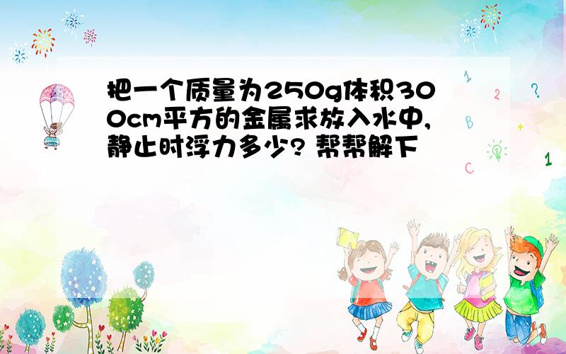 把一个质量为250g体积300cm平方的金属求放入水中,静止时浮力多少? 帮帮解下