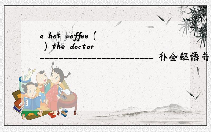 a hot coffee ( ) the doctor ________________________ 补全短语并写出