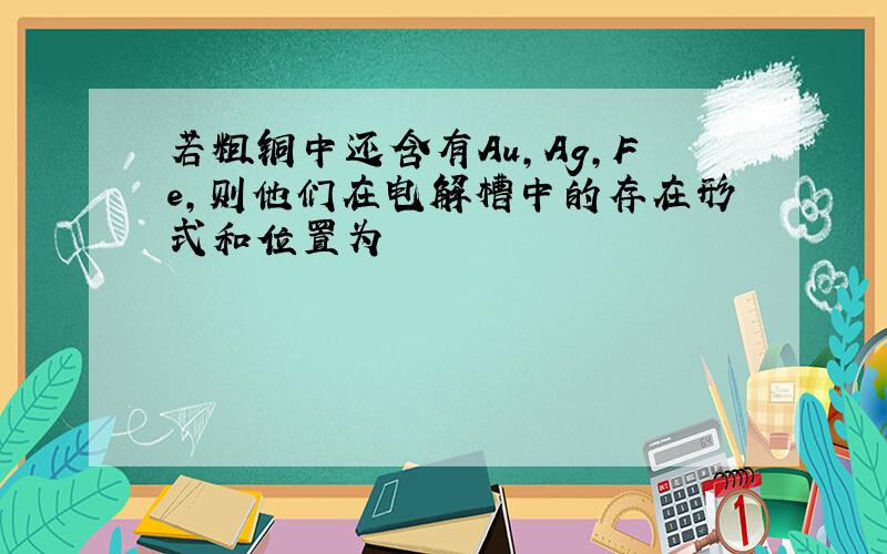 若粗铜中还含有Au,Ag,Fe,则他们在电解槽中的存在形式和位置为