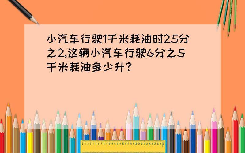 小汽车行驶1千米耗油时25分之2,这辆小汽车行驶6分之5千米耗油多少升?