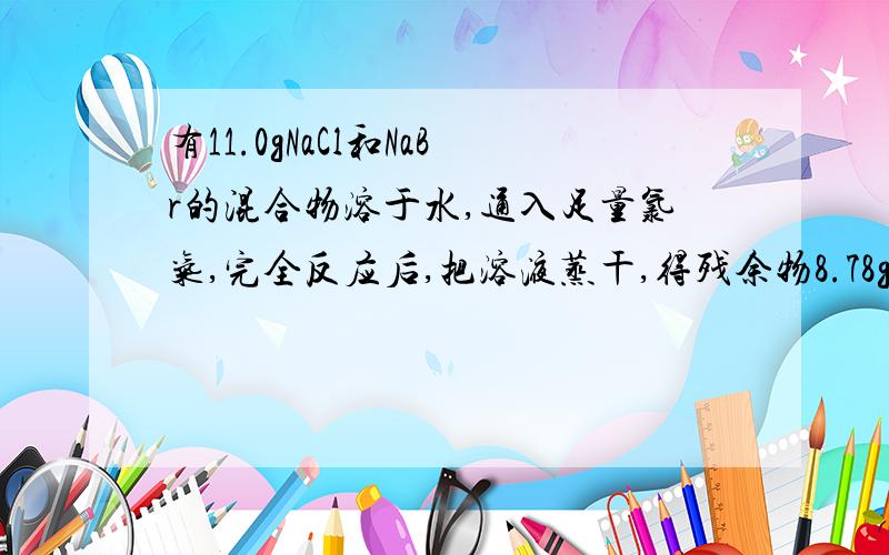 有11.0gNaCl和NaBr的混合物溶于水,通入足量氯气,完全反应后,把溶液蒸干,得残余物8.78g