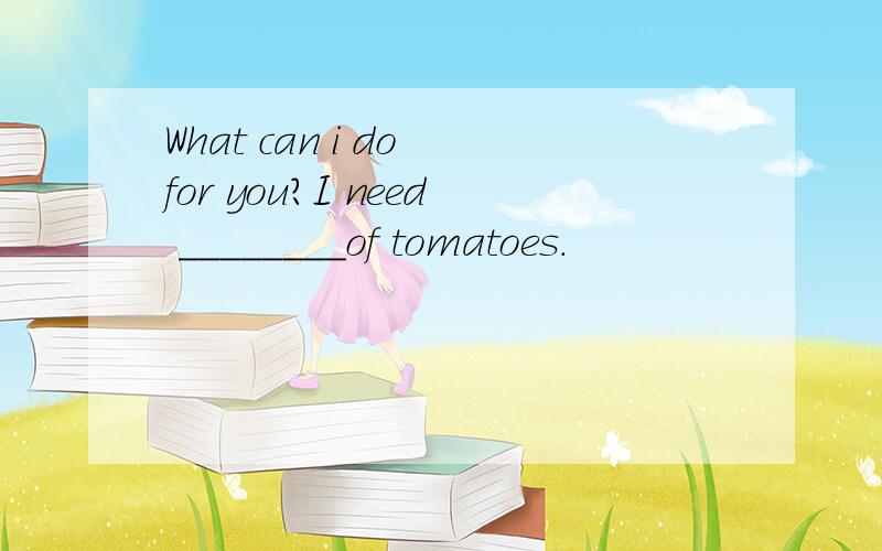 What can i do for you?I need ________of tomatoes.