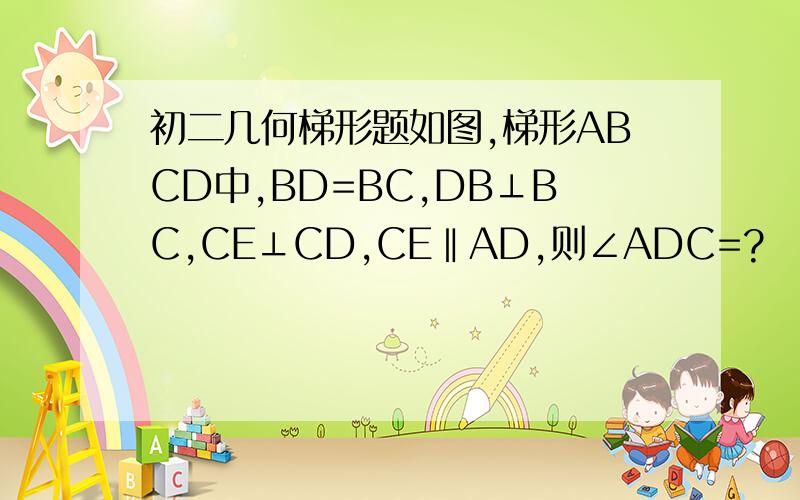 初二几何梯形题如图,梯形ABCD中,BD=BC,DB⊥BC,CE⊥CD,CE‖AD,则∠ADC=?