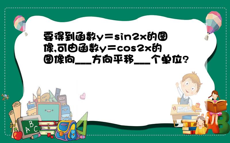 要得到函数y＝sin2x的图像,可由函数y＝cos2x的图像向___方向平移___个单位?