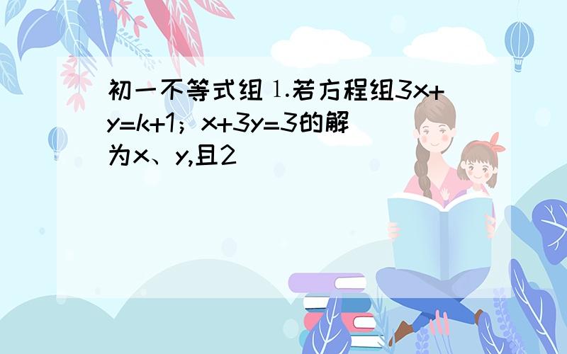 初一不等式组⒈若方程组3x+y=k+1；x+3y=3的解为x、y,且2