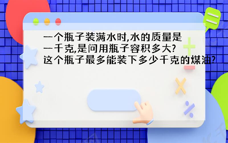 一个瓶子装满水时,水的质量是一千克,是问用瓶子容积多大?这个瓶子最多能装下多少千克的煤油?