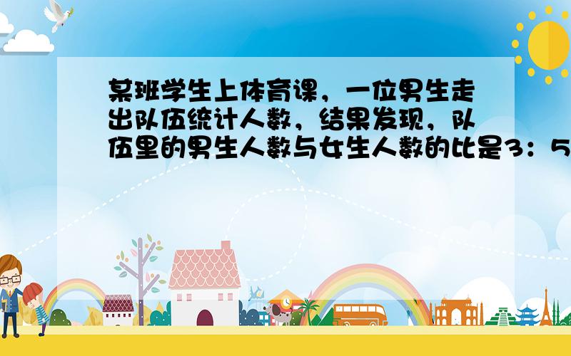 某班学生上体育课，一位男生走出队伍统计人数，结果发现，队伍里的男生人数与女生人数的比是3：5，换成一位女生走出队伍统计人