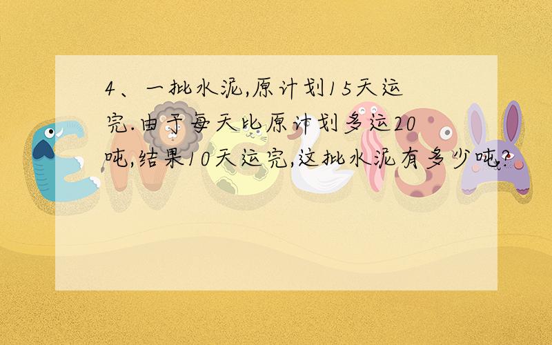 4、一批水泥,原计划15天运完.由于每天比原计划多运20吨,结果10天运完,这批水泥有多少吨?