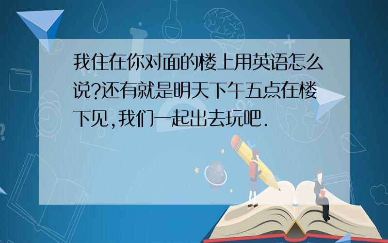 我住在你对面的楼上用英语怎么说?还有就是明天下午五点在楼下见,我们一起出去玩吧.