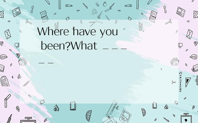 Where have you been?What _____