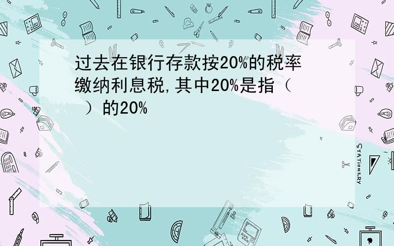 过去在银行存款按20%的税率缴纳利息税,其中20%是指（ ）的20%