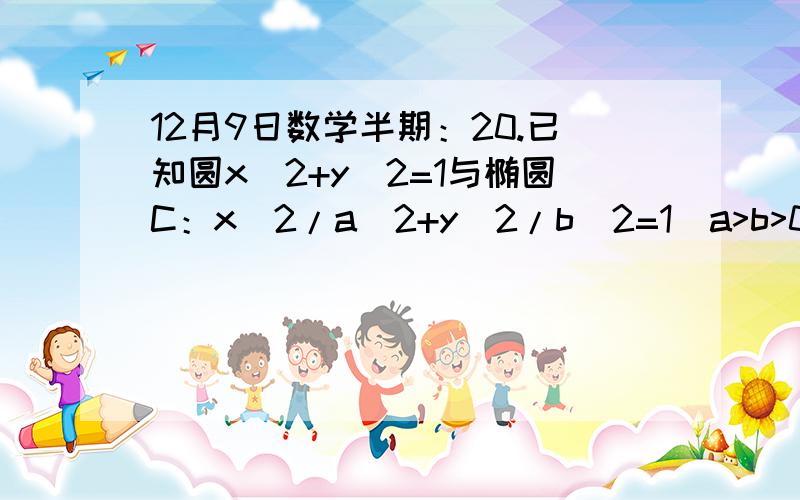 12月9日数学半期：20.已知圆x^2+y^2=1与椭圆C：x^2/a^2+y^2/b^2=1（a>b>0）,左右焦点为