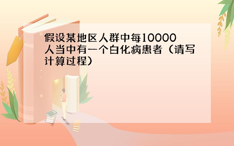 假设某地区人群中每10000人当中有一个白化病患者（请写计算过程）