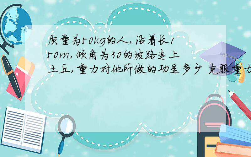 质量为50kg的人,沿着长150m,倾角为30的坡路走上土丘,重力对他所做的功是多少 克服重力所做的