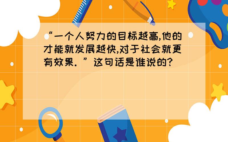 “一个人努力的目标越高,他的才能就发展越快,对于社会就更有效果. ”这句话是谁说的?