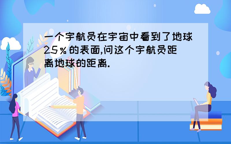 一个宇航员在宇宙中看到了地球25％的表面,问这个宇航员距离地球的距离.