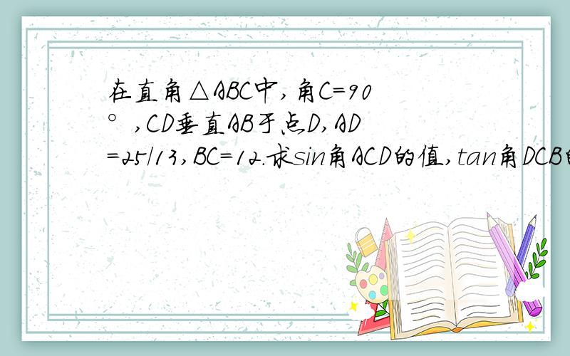 在直角△ABC中,角C=90°,CD垂直AB于点D,AD=25/13,BC=12.求sin角ACD的值,tan角DCB的